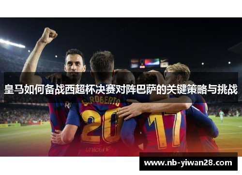 皇马如何备战西超杯决赛对阵巴萨的关键策略与挑战