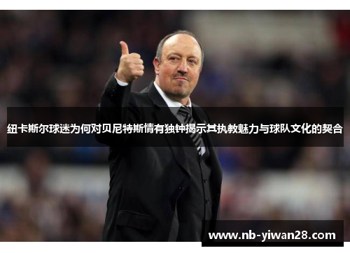 纽卡斯尔球迷为何对贝尼特斯情有独钟揭示其执教魅力与球队文化的契合