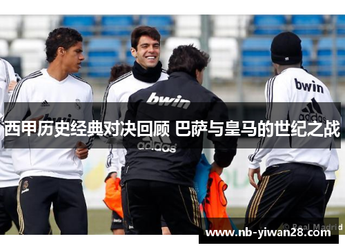 西甲历史经典对决回顾 巴萨与皇马的世纪之战 西甲历史经典对决回顾 巴萨与皇马的世纪之战