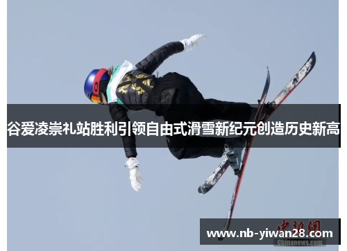谷爱凌崇礼站胜利引领自由式滑雪新纪元创造历史新高