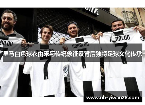 皇马白色球衣由来与传统象征及背后独特足球文化传承