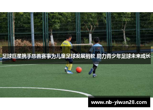 足球巨星携手慈善赛事为儿童足球发展捐款 助力青少年足球未来成长 足球巨星携手慈善赛事为儿童足球发展捐款 助力青少年足球未来成长