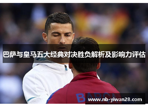 巴萨与皇马五大经典对决胜负解析及影响力评估 巴萨与皇马五大经典对决胜负解析及影响力评估