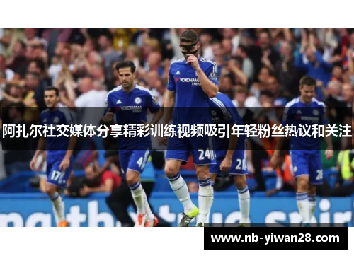 阿扎尔社交媒体分享精彩训练视频吸引年轻粉丝热议和关注