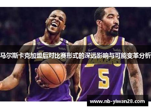 马尔斯卡克加盟后对比赛形式的深远影响与可能变革分析 马尔斯卡克加盟后对比赛形式的深远影响与可能变革分析